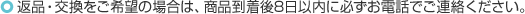 返品・交換をご希望の場合は、商品到着後8日以内に必ずお電話でご連絡ください。